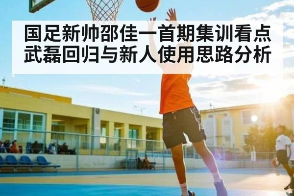 国足新帅邵佳一首期集训看点 武磊回归与新人使用思路分析
